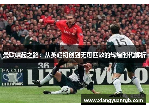 曼联崛起之路：从英超初创到无可匹敌的辉煌时代解析