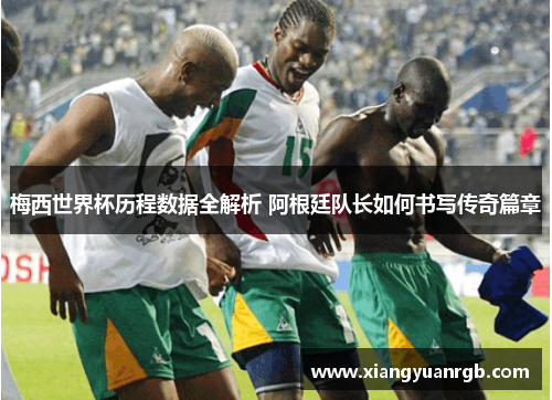 梅西世界杯历程数据全解析 阿根廷队长如何书写传奇篇章