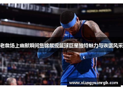 老詹场上幽默瞬间集锦展现篮球巨星独特魅力与诙谐风采