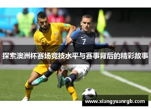 探索澳洲杯赛场竞技水平与赛事背后的精彩故事